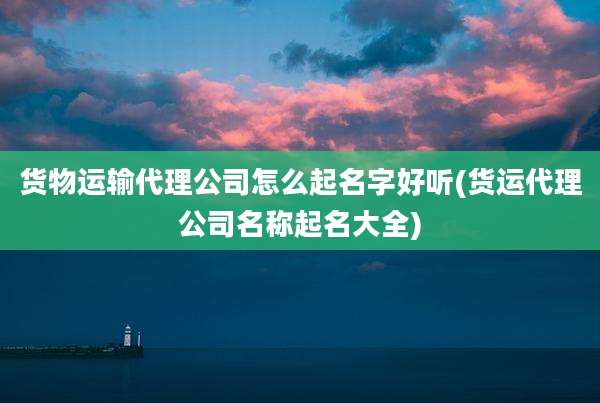 货物运输代理公司怎么起名字好听(货运代理公司名称起名大全)