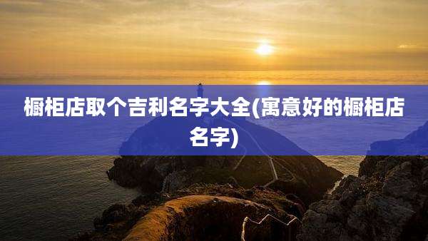 橱柜店取个吉利名字大全(寓意好的橱柜店名字)