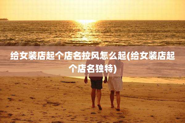 给女装店起个店名拉风怎么起(给女装店起个店名独特)