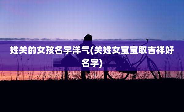 姓关的女孩名字洋气(关姓女宝宝取吉祥好名字)