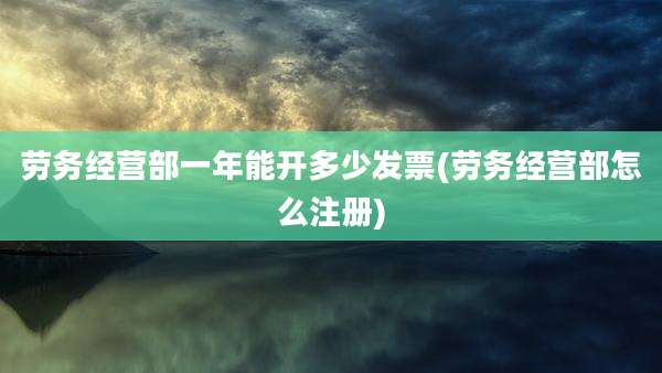 劳务经营部一年能开多少发票(劳务经营部怎么注册)