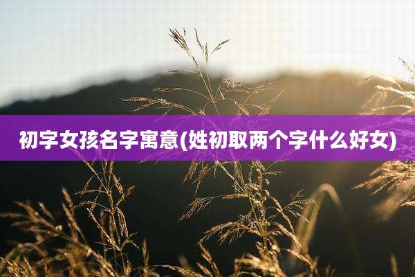 初字女孩名字寓意(姓初取两个字什么好女)