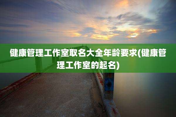 健康管理工作室取名大全年龄要求(健康管理工作室的起名)
