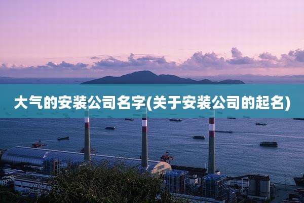 大气的安装公司名字(关于安装公司的起名)