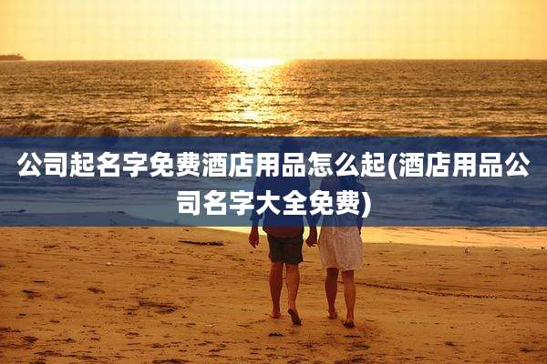 公司起名字免费酒店用品怎么起(酒店用品公司名字大全免费)