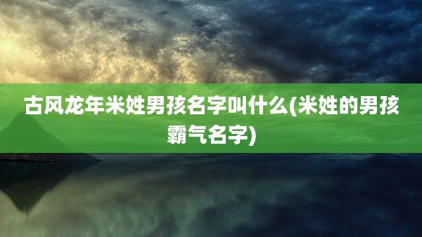 古风龙年米姓男孩名字叫什么(米姓的男孩霸气名字)