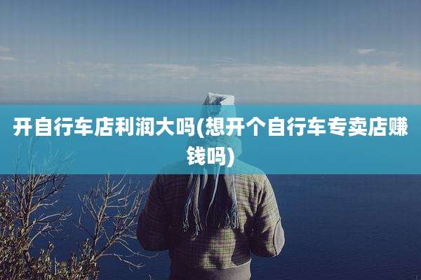 开自行车店利润大吗(想开个自行车专卖店赚钱吗)