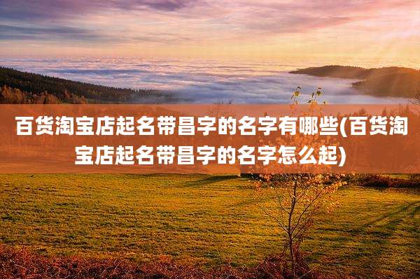 百货淘宝店起名带昌字的名字有哪些(百货淘宝店起名带昌字的名字怎么起)