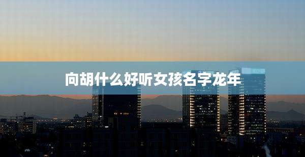 向胡什么好听女孩名字龙年