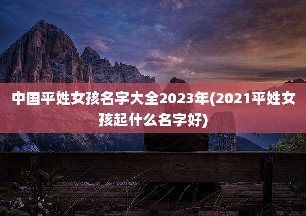 中国平姓女孩名字大全2023年(2021平姓女孩起什么名字好)