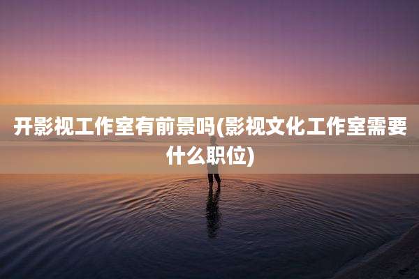开影视工作室有前景吗(影视文化工作室需要什么职位)