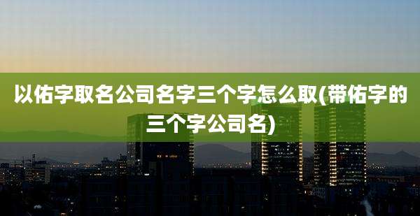 以佑字取名公司名字三个字怎么取(带佑字的三个字公司名)