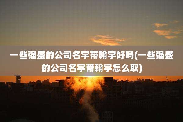 一些强盛的公司名字带翰字好吗(一些强盛的公司名字带翰字怎么取)