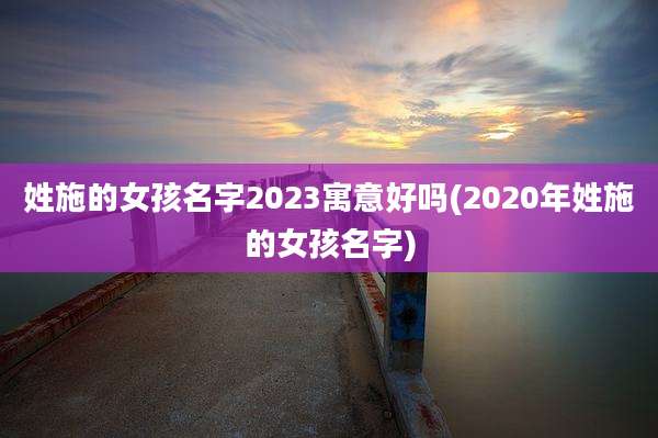 姓施的女孩名字2023寓意好吗(2020年姓施的女孩名字)