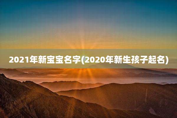 2021年新宝宝名字(2020年新生孩子起名)