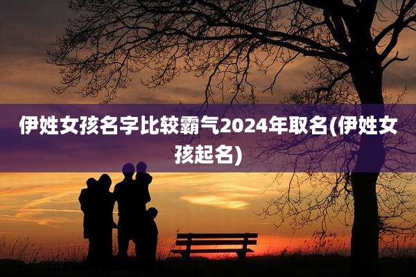 伊姓女孩名字比较霸气2024年取名(伊姓女孩起名)
