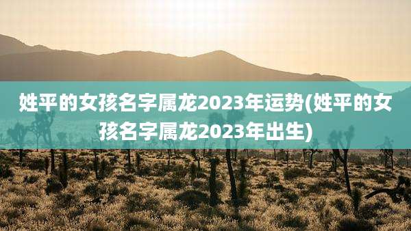 姓平的女孩名字属龙2023年运势(姓平的女孩名字属龙2023年出生)