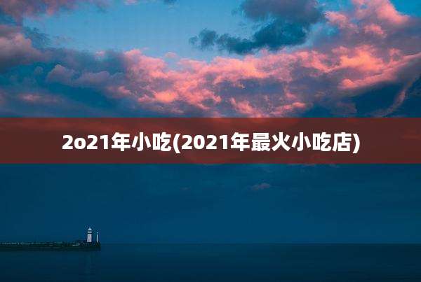 2o21年小吃(2021年最火小吃店)