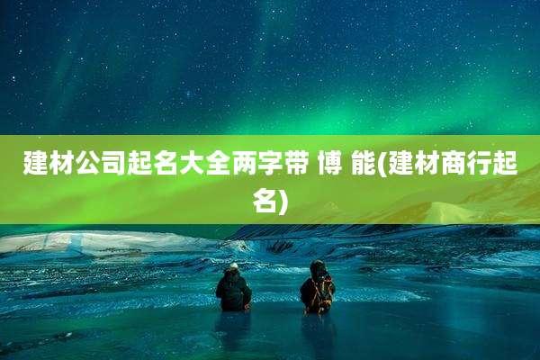 建材公司起名大全两字带 博 能(建材商行起名)