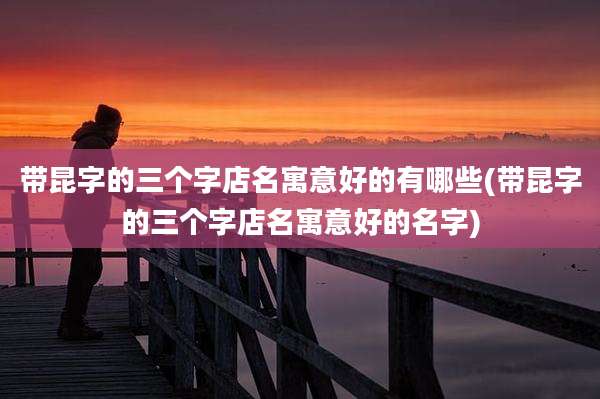 带昆字的三个字店名寓意好的有哪些(带昆字的三个字店名寓意好的名字)