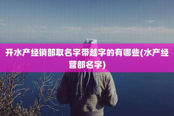 开水产经销部取名字带越字的有哪些(水产经营部名字)