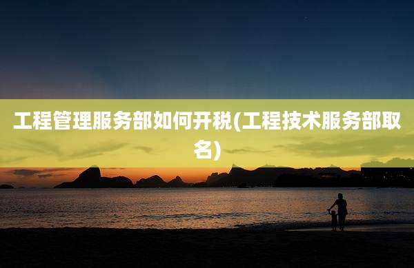 工程管理服务部如何开税(工程技术服务部取名)