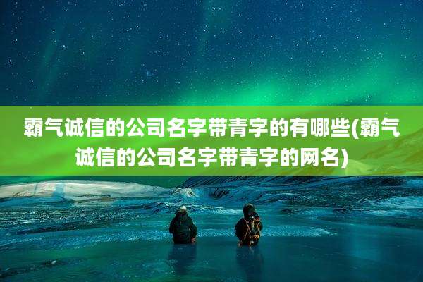 霸气诚信的公司名字带青字的有哪些(霸气诚信的公司名字带青字的网名)