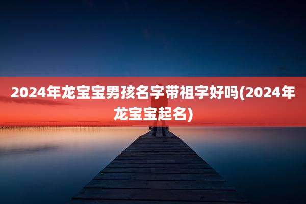 2024年龙宝宝男孩名字带祖字好吗(2024年龙宝宝起名)