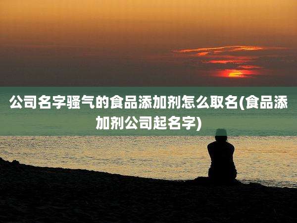 公司名字骚气的食品添加剂怎么取名(食品添加剂公司起名字)
