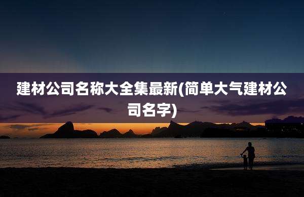 建材公司名称大全集最新(简单大气建材公司名字)