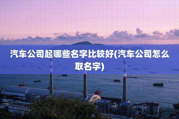 汽车公司起哪些名字比较好(汽车公司怎么取名字)
