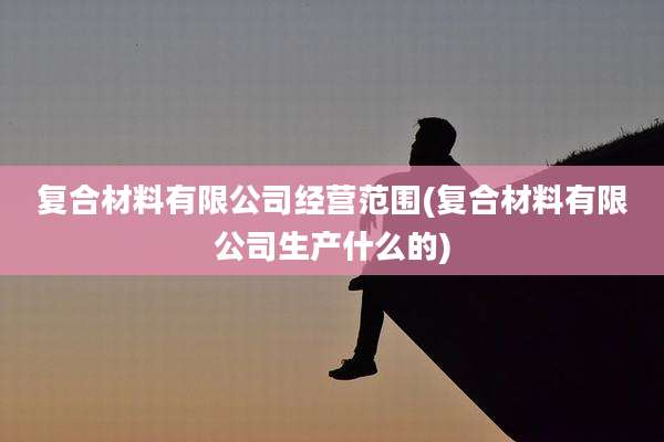 复合材料有限公司经营范围(复合材料有限公司生产什么的)