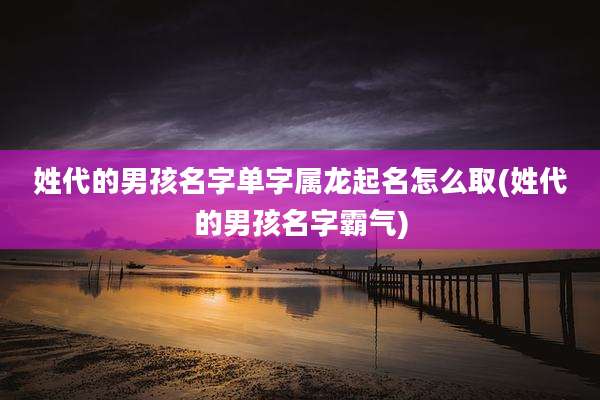 姓代的男孩名字单字属龙起名怎么取(姓代的男孩名字霸气)