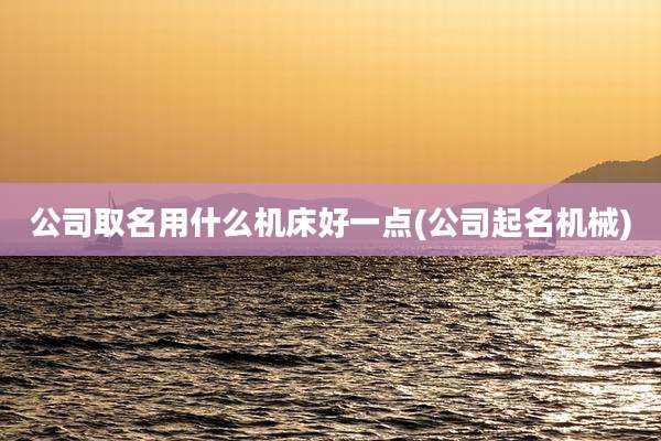 公司取名用什么机床好一点(公司起名机械)