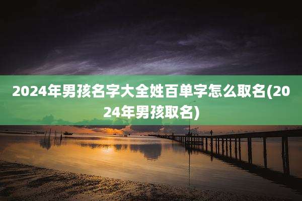 2024年男孩名字大全姓百单字怎么取名(2024年男孩取名)