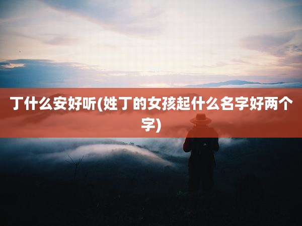 丁什么安好听(姓丁的女孩起什么名字好两个字)