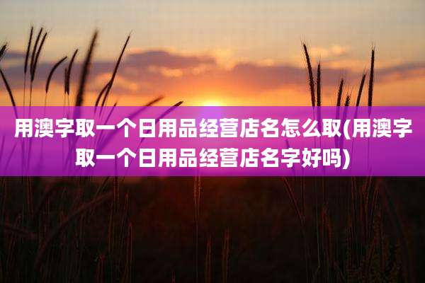 用澳字取一个日用品经营店名怎么取(用澳字取一个日用品经营店名字好吗)