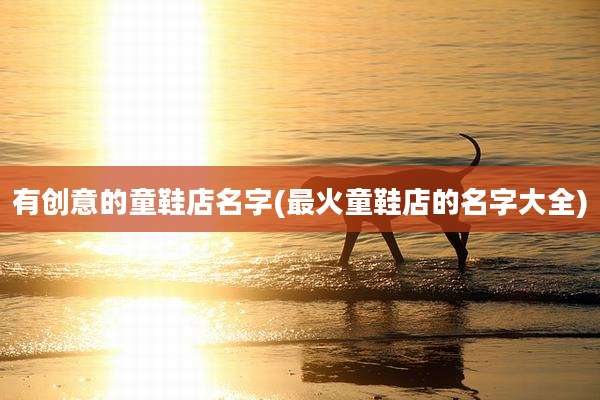 有创意的童鞋店名字(最火童鞋店的名字大全)
