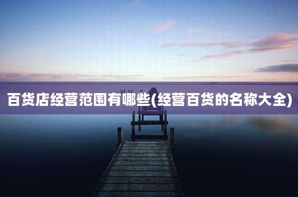 百货店经营范围有哪些(经营百货的名称大全)