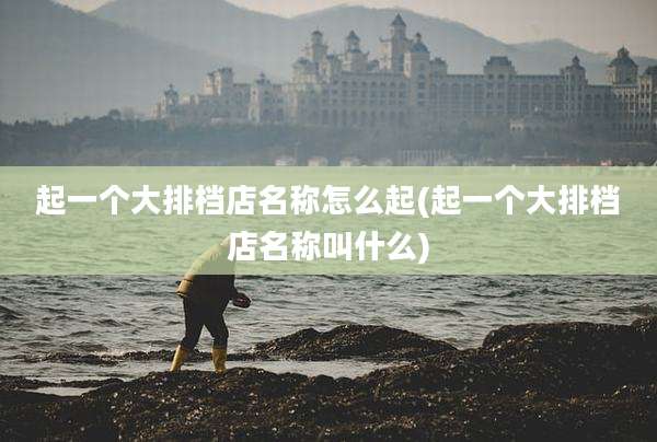 起一个大排档店名称怎么起(起一个大排档店名称叫什么)