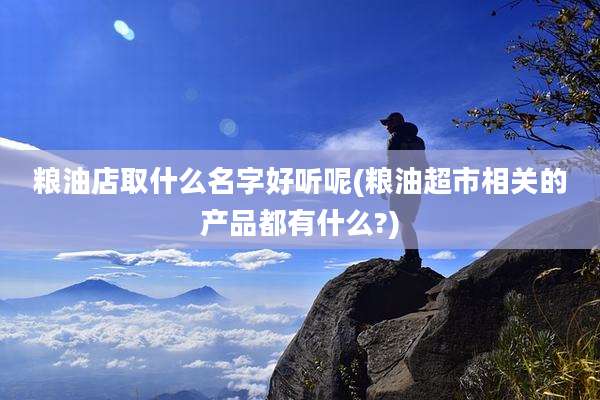 粮油店取什么名字好听呢(粮油超市相关的产品都有什么?)