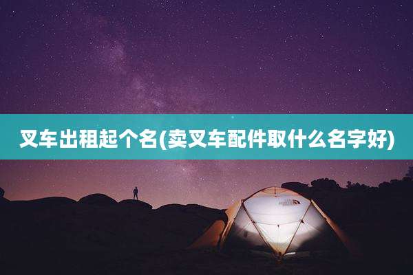 叉车出租起个名(卖叉车配件取什么名字好)
