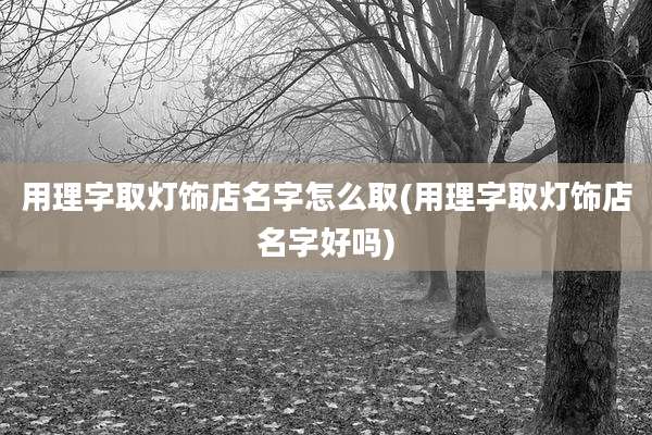 用理字取灯饰店名字怎么取(用理字取灯饰店名字好吗)