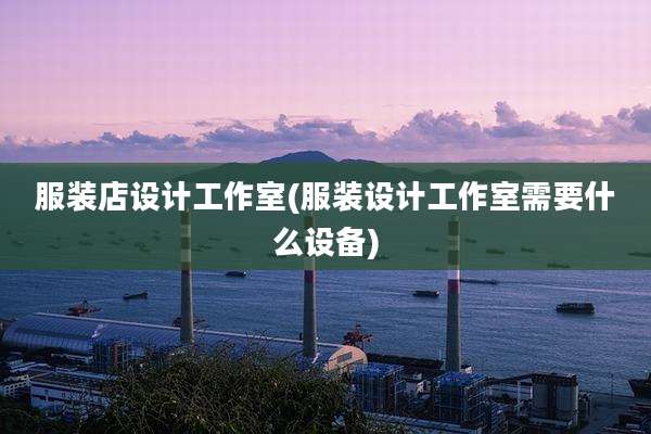 服装店设计工作室(服装设计工作室需要什么设备)