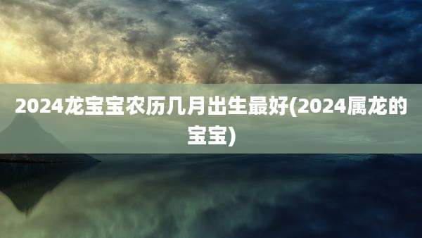 2024龙宝宝农历几月出生最好(2024属龙的宝宝)