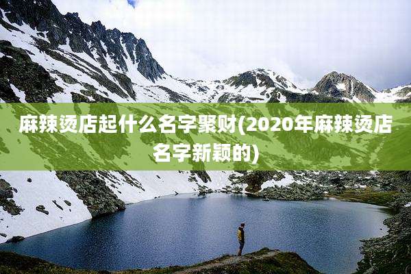 麻辣烫店起什么名字聚财(2020年麻辣烫店名字新颖的)