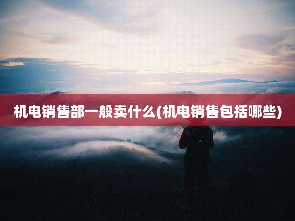 机电销售部一般卖什么(机电销售包括哪些)