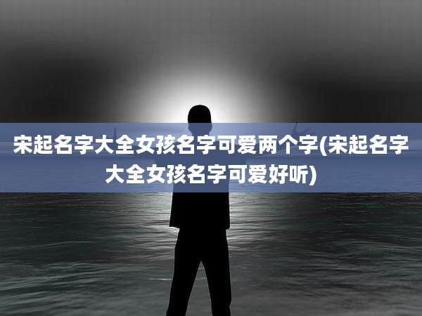 宋起名字大全女孩名字可爱两个字(宋起名字大全女孩名字可爱好听)