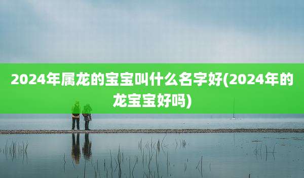 2024年属龙的宝宝叫什么名字好(2024年的龙宝宝好吗)