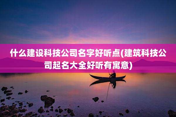 什么建设科技公司名字好听点(建筑科技公司起名大全好听有寓意)
